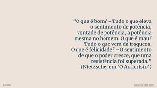 “O que é bom? –Tudo o que eleva
o sentimento de potência,
vontade de potência, a potência
mesma no homem. O que é mau?
–Tudo o que vem da fraqueza.
O que é felicidade? –O sentimento
de que o poder cresce, que uma
resistência foi superada.”
(Nietzsche, em ‘O Anticristo’)
ex-isto www.ex-isto.com
 