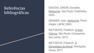 Referências
bibliográﬁcas
GIACOIA JÚNIOR, Oswaldo.
Nietzsche. São Paulo: Publifolha,
2000.
GRANIER, Jean. Nietzsche. Porto
Alegre: L&PM, 2009.
NIETZSCHE, Friedrich. A Gaia
Ciência. São Paulo: Companhia
das Letras, 2012.
NIETZSCHE, Friedrich. A
Genealogia da Moral. Petrópolis:
Vozes, 2017.
 