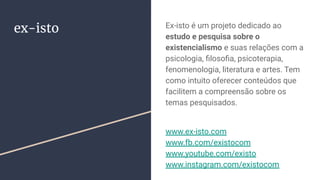 ex-isto Ex-isto é um projeto dedicado ao
estudo e pesquisa sobre o
existencialismo e suas relações com a
psicologia, ﬁlosoﬁa, psicoterapia,
fenomenologia, literatura e artes. Tem
como intuito oferecer conteúdos que
facilitem a compreensão sobre os
temas pesquisados.
www.ex-isto.com
www.fb.com/existocom
www.youtube.com/existo
www.instagram.com/existocom
 