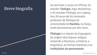 Breve biograﬁa
Ao terminar o curso em Pforta, foi
estudar Teologia, logo abandonou
e foi estudar Filologia, em Leipzig.
Aos 24 anos ele foi nomeado
professor de ﬁlologia da
universidade de Basileia, na Suíça,
onde permaneceu por dez anos.
Filologia é o estudo da linguagem,
da origem das línguas antigas,
incluindo a literatura, a história, a
linguística, as formas literárias e as
instituições do pensamento.
ex-isto www.ex-isto.com
 