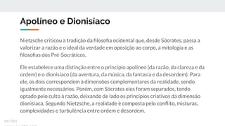 Apolíneo e Dionisíaco
Nietzsche criticou a tradição da ﬁlosoﬁa ocidental que, desde Sócrates, passa a
valorizar a razão e o ideal da verdade em oposição ao corpo, a mitologia e as
ﬁlosoﬁas dos Pré-Socráticos.
Ele estabelece uma distinção entre o princípio apolíneo (da razão, da clareza e da
ordem) e o dionisíaco (da aventura, da música, da fantasia e da desordem). Para
ele, os dois correspondem à dimensões complementares da realidade, sendo
igualmente necessários. Porém, com Sócrates eles foram separados, tendo
optado pelo culto à razão, deixando de lado os princípios criativos da dimensão
dionisíaca. Segundo Nietzsche, a realidade é composta pelo conﬂito, misturas,
complexidades e turbulência entre ordem e desordem.
ex-isto
 