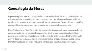Genealogia da Moral
A genealogia da moral corresponde a uma análise histórica da constituição dos
valores morais, entendendo o ser humano como aquele que cria seus valores,
partindo de seus desejos e necessidades momentâneas. Depois disso os gloriﬁca,
compartilha com os outros e os transforma em verdades universais.
Para Nietzsche, a ﬁlosoﬁa ocidental e o cristianismo escolheram alguns valores
como superiores, tornando eles conceitos abstratos e inquestionáveis. Sua
genealogia pretende resgatar um conhecimento anterior, que foi transformado
em verdade metafísica, estável e intemporal. Ele propõe encarar a vida como
transformação, ao invés de reduzir a conceitos e signiﬁcados deﬁnitivos.
ex-isto
 
