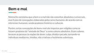 Bem e mal
Nietzsche constatou que o bem e o mal não são conceitos absolutos e universais,
mas frutos de concepções elaboradas pelos seres humanos, de acordo com os
interesses humanos, sendo produtos histórico e culturais.
Porém, certas concepções de bem e mal são impostas por religiões como se
fossem produtos da “vontade de Deus” e como valores absolutos. Esses valores
levaram as pessoas às noções de dever, culpa, dívida e pecado, tornando-os
indivíduos medíocres, tímidos, não criativos e facilmente submissos.
ex-isto
 