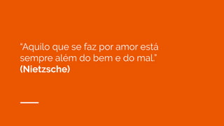 “Aquilo que se faz por amor está
sempre além do bem e do mal.”
(Nietzsche)
 