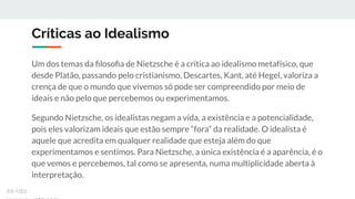 Críticas ao Idealismo
Um dos temas da ﬁlosoﬁa de Nietzsche é a crítica ao idealismo metafísico, que
desde Platão, passando pelo cristianismo, Descartes, Kant, até Hegel, valoriza a
crença de que o mundo que vivemos só pode ser compreendido por meio de
ideais e não pelo que percebemos ou experimentamos.
Segundo Nietzsche, os idealistas negam a vida, a existência e a potencialidade,
pois eles valorizam ideais que estão sempre “fora” da realidade. O idealista é
aquele que acredita em qualquer realidade que esteja além do que
experimentamos e sentimos. Para Nietzsche, a única existência é a aparência, é o
que vemos e percebemos, tal como se apresenta, numa multiplicidade aberta à
interpretação.
ex-isto
 