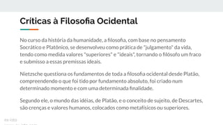 Críticas à Filosoﬁa Ocidental
No curso da história da humanidade, a ﬁlosoﬁa, com base no pensamento
Socrático e Platônico, se desenvolveu como prática de "julgamento" da vida,
tendo como medida valores "superiores" e "ideais", tornando o ﬁlósofo um fraco
e submisso a essas premissas ideais.
Nietzsche questiona os fundamentos de toda a ﬁlosoﬁa ocidental desde Platão,
compreendendo o que foi tido por fundamento absoluto, foi criado num
determinado momento e com uma determinada ﬁnalidade.
Segundo ele, o mundo das idéias, de Platão, e o conceito de sujeito, de Descartes,
são crenças e valores humanos, colocados como metafísicos ou superiores.
ex-isto
 