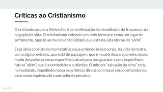 Críticas ao Cristianismo
O cristianismo, para Nietzsche, é a manifestação da decadência, da fraqueza e da
negação da vida. O cristianismo entende o mundo terrestre como um lugar de
sofrimento, oposto ao mundo da felicidade que está na vida eterna do “além”.
Essa ideia consiste numa metafísica que entende nosso corpo, na vida terrestre,
como algo provisório, que está de passagem, que é inautêntico e aparente, desse
modo desvaloriza nossa experiência atual para nos guardar a uma experiência
futura “além”, que é a verdadeira e autêntica. O mito da “salvação da alma” está,
na realidade, impedindo nossa experiência direta com nosso corpo, entendendo
esse como equivocado e portador de pecados.
ex-isto
 