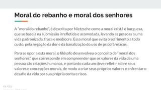 Moral do rebanho e moral dos senhores
A “moral do rebanho”, é descrita por Nietzsche como a moral cristã e burguesa,
que se baseia na submissão irreﬂetida e acomodada, levando as pessoas a uma
vida padronizada, fraca e medíocre. Essa moral que evita o sofrimento a todo
custo, pela negação da dor e da banalização do uso de psicofármacos.
Para se opor a esta moral, o ﬁlósofo desenvolveu o conceito de “moral dos
senhores”, que corresponde em compreender que os valores da vida de uma
pessoa são criações humanas, e portanto cada um deve reﬂetir sobre seus
valores e concepções morais, de modo a criar seus próprios valores e enfrentar o
desaﬁo da vida por sua própria conta e risco.
ex-isto
 