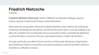 Friedrich Nietzsche
Friedrich Wilhelm Nietzsche (1844-1900) foi um ﬁlósofo, ﬁlólogo, poeta e
crítico nascido no Reino da Prússia, atual Alemanha.
Nietzsche foi um grande crítico da tradição ﬁlosóﬁca, dos valores da civilização
ocidental, do idealismo metafísico, da dicotomia entre bem e mal, da religião e da
ideia de verdade. Em sua ﬁlosoﬁa ele usa conceitos como a vontade de potência,
a morte de Deus, o eterno retorno, o perspectivismo e o além-do-homem.
A maior parte de suas obras foram escritas na forma de aforismos, fragmentos
que sintetizam ideias e conceitos com poucas palavras, porém também utilizava
metáforas, reﬂexões e ironia.
ex-isto
 