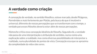 A verdade como criação
A concepção de verdade, no sentido ﬁlosóﬁco, esteve marcada, desde Pitágoras,
Parmênides e mais fortemente por Platão, pela busca do que é imutável e
universal, diferente de nossas percepções que se transformam com o tempo, a
verdade para esses ﬁlósofos deveria estar além de nossas percepções.
Nietzsche critica essa concepção idealista de ﬁlosoﬁa. Segundo ele, a verdade
não passa de uma interpretação e atribuição de sentidos, nunca como uma
explicação sobre a realidade, mas como diversas possibilidades de interpretar a
realidade, numa pluralidade de pontos de vista. Concepção essa que se aproxima
da complexidade da vida e dos seres.
ex-isto
 