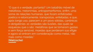 “O que é a verdade, portanto? Um batalhão móvel de
metáforas, metonímias, antropomorﬁsmos, enﬁm, uma
soma de relações humanas, que foram enfatizadas
poética e retoricamente, transpostas, enfeitadas, e que,
após longo uso, parecem a um povo sólidas, canônicas
e obrigatórias: as verdades são ilusões, das quais se
esqueceu que o são, metáforas que se tornaram gastas
e sem força sensível, moedas que perderam sua efígie
e agora só entram em consideração como metal, não
mais como moedas.”
(Nietzsche)
 