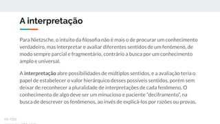 A interpretação
Para Nietzsche, o intuito da ﬁlosoﬁa não é mais o de procurar um conhecimento
verdadeiro, mas interpretar e avaliar diferentes sentidos de um fenômeno, de
modo sempre parcial e fragmentário, contrário a busca por um conhecimento
amplo e universal.
A interpretação abre possibilidades de múltiplos sentidos, e a avaliação teria o
papel de estabelecer o valor hierárquico desses possíveis sentidos, porém sem
deixar de reconhecer a pluralidade de interpretações de cada fenômeno. O
conhecimento de algo deve ser um minucioso e paciente “deciframento”, na
busca de descrever os fenômenos, ao invés de explicá-los por razões ou provas.
ex-isto
 
