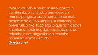 “Nosso mundo é muito mais o incerto, o
cambiante, o variável, o equívoco, um
mundo perigoso talvez, certamente mais
perigoso do que o simples, o imutável, o
previsível, o ﬁxo, tudo aquilo que os ﬁlósofos
anteriores, herdeiros das necessidades do
rebanho e das angústias do rebanho,
honraram acima de tudo.”
(Nietzsche)
 