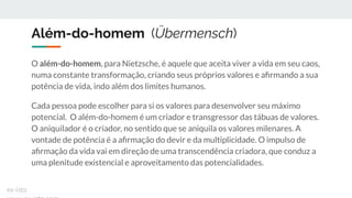 Além-do-homem (Übermensch)
O além-do-homem, para Nietzsche, é aquele que aceita viver a vida em seu caos,
numa constante transformação, criando seus próprios valores e aﬁrmando a sua
potência de vida, indo além dos limites humanos.
Cada pessoa pode escolher para si os valores para desenvolver seu máximo
potencial. O além-do-homem é um criador e transgressor das tábuas de valores.
O aniquilador é o criador, no sentido que se aniquila os valores milenares. A
vontade de potência é a aﬁrmação do devir e da multiplicidade. O impulso de
aﬁrmação da vida vai em direção de uma transcendência criadora, que conduz a
uma plenitude existencial e aproveitamento das potencialidades.
ex-isto
 
