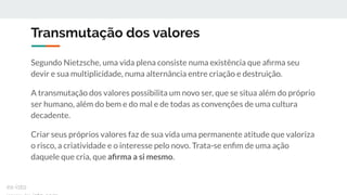 Transmutação dos valores
Segundo Nietzsche, uma vida plena consiste numa existência que aﬁrma seu
devir e sua multiplicidade, numa alternância entre criação e destruição.
A transmutação dos valores possibilita um novo ser, que se situa além do próprio
ser humano, além do bem e do mal e de todas as convenções de uma cultura
decadente.
Criar seus próprios valores faz de sua vida uma permanente atitude que valoriza
o risco, a criatividade e o interesse pelo novo. Trata-se enﬁm de uma ação
daquele que cria, que aﬁrma a si mesmo.
ex-isto
 