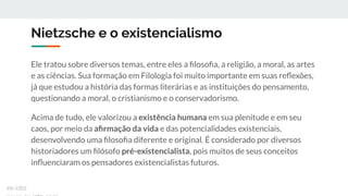 Nietzsche e o existencialismo
Ele tratou sobre diversos temas, entre eles a ﬁlosoﬁa, a religião, a moral, as artes
e as ciências. Sua formação em Filologia foi muito importante em suas reﬂexões,
já que estudou a história das formas literárias e as instituições do pensamento,
questionando a moral, o cristianismo e o conservadorismo.
Acima de tudo, ele valorizou a existência humana em sua plenitude e em seu
caos, por meio da aﬁrmação da vida e das potencialidades existenciais,
desenvolvendo uma ﬁlosoﬁa diferente e original. É considerado por diversos
historiadores um ﬁlósofo pré-existencialista, pois muitos de seus conceitos
inﬂuenciaram os pensadores existencialistas futuros.
ex-isto
 