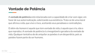 Vontade de Potência
A vontade de potência está relacionada com a capacidade de criar com vigor, em
favor de sua autorrealização, valorizando sua existência. Trata-se de uma moral
que aﬁrma a vida, que vive o risco, aceitando seus paradoxos e contradições.
O além-do-homem é aquele que tem vontade de vida, é aquele que cria, não o
que reproduz. A vontade de potência é a inesgotável e geradora da vontade de
vida. Qualquer tentativa de de aniquilar as paixões é um desperdício, pois as
paixões fazem parte do ser humano.
ex-isto
 