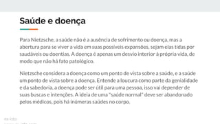 Saúde e doença
Para Nietzsche, a saúde não é a ausência de sofrimento ou doença, mas a
abertura para se viver a vida em suas possíveis expansões, sejam elas tidas por
saudáveis ou doentias. A doença é apenas um desvio interior à própria vida, de
modo que não há fato patológico.
Nietzsche considera a doença como um ponto de vista sobre a saúde, e a saúde
um ponto de vista sobre a doença. Entende a loucura como parte da genialidade
e da sabedoria, a doença pode ser útil para uma pessoa, isso vai depender de
suas buscas e intenções. A ideia de uma "saúde normal" deve ser abandonado
pelos médicos, pois há inúmeras saúdes no corpo.
ex-isto
 