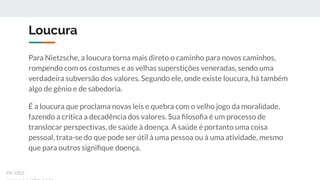 Loucura
Para Nietzsche, a loucura torna mais direto o caminho para novos caminhos,
rompendo com os costumes e as velhas superstições veneradas, sendo uma
verdadeira subversão dos valores. Segundo ele, onde existe loucura, há também
algo de gênio e de sabedoria.
É a loucura que proclama novas leis e quebra com o velho jogo da moralidade,
fazendo a crítica a decadência dos valores. Sua ﬁlosoﬁa é um processo de
translocar perspectivas, de saúde à doença. A saúde é portanto uma coisa
pessoal, trata-se do que pode ser útil à uma pessoa ou à uma atividade, mesmo
que para outros signiﬁque doença.
ex-isto
 