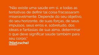 “Não existe uma saúde em si, e todas as
tentativas de deﬁnir tal coisa fracassaram
miseravelmente. Depende do seu objetivo,
do seu horizonte, de suas forças, de seus
impulsos, seus erros e, sobretudo, dos
ideais e fantasias de sua alma, determinar
o que deve signiﬁcar saúde também para
seu corpo.”
(Nietzsche)
 