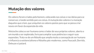 Mutação dos valores
Os valores foram criados pelo homem, colocando nas coisas e nas ideias para se
conservar, criando sentido para as coisas. A mutação dos valores é a mutação
daqueles que criam, que aniquilam os valores postos para que se possa criar
novos em favor da expansão da vida.
Nietzsche coloca o ser humano como criador de seus próprios valores, aberto a
um mundo a ser explorado, livre para ampliar suas potências e seguir suas
expansões. Trata-se de um ﬁlósofo que amplia muito a concepção de ser humano
e inﬂuencia o existencialismo e ﬁlósofos pós-modernos, como Foucault, Derrida,
Deleuze e Lyotard.
ex-isto
 