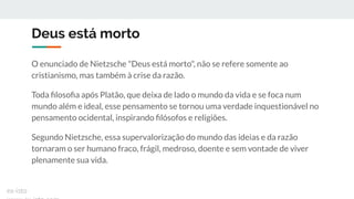 Deus está morto
O enunciado de Nietzsche "Deus está morto", não se refere somente ao
cristianismo, mas também à crise da razão.
Toda ﬁlosoﬁa após Platão, que deixa de lado o mundo da vida e se foca num
mundo além e ideal, esse pensamento se tornou uma verdade inquestionável no
pensamento ocidental, inspirando ﬁlósofos e religiões.
Segundo Nietzsche, essa supervalorização do mundo das ideias e da razão
tornaram o ser humano fraco, frágil, medroso, doente e sem vontade de viver
plenamente sua vida.
ex-isto
 