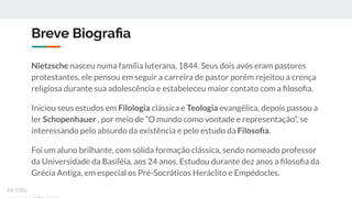 Breve Biograﬁa
Nietzsche nasceu numa família luterana, 1844. Seus dois avós eram pastores
protestantes, ele pensou em seguir a carreira de pastor porém rejeitou a crença
religiosa durante sua adolescência e estabeleceu maior contato com a ﬁlosoﬁa.
Iniciou seus estudos em Filologia clássica e Teologia evangélica, depois passou a
ler Schopenhauer , por meio de “O mundo como vontade e representação”, se
interessando pelo absurdo da existência e pelo estudo da Filosoﬁa.
Foi um aluno brilhante, com sólida formação clássica, sendo nomeado professor
da Universidade da Basiléia, aos 24 anos. Estudou durante dez anos a ﬁlosoﬁa da
Grécia Antiga, em especial os Pré-Socráticos Heráclito e Empédocles.
ex-isto
 