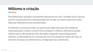 Niilismo e criação
Para Nietzsche, quando o cristianismo deixou de ser uma “verdade única” para se
tornar uma das possíveis interpretações de mundo, os valores que eram antes
tidos por absolutos foram questionados.
O niilismo é a crença no nada, na ausência de algo único que dê sentido ou
orientação para a vida e a moral. Para combater o niilismo, Nietzsche propôs
valores para a aﬁrmação da vida, de modo a expandir nossas disposições
latentes, na liberdade do ser humano de criar seus próprios modos de vida, ao
invés de se lançar ao conformismo, à resignação ou à submissão.
ex-isto
 