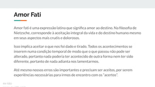 Amor Fati
Amor fati é uma expressão latina que signiﬁca amor ao destino. Na ﬁlosoﬁa de
Nietzsche, corresponde à aceitação integral da vida e do destino humano mesmo
em seus aspectos mais cruéis e dolorosos.
Isso implica aceitar o que nos foi dado e tirado. Todos os acontecimentos se
inserem numa condição temporal de modo que o que passou não pode ser
alterado, portanto nada poderia ter acontecido de outra forma nem ter sido
diferente, portanto de nada adianta nos lamentarmos.
Até mesmo nossos erros são importantes e precisam ser aceitos, por serem
experiências necessárias para irmos de encontro com os “acertos”.
ex-isto
 