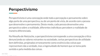 Perspectivismo
Perspectivismo é uma concepção onde toda a percepção e pensamento sobre
algo parte de uma perspectiva, ou de um ponto de vista, de acordo com a pessoa
que desenvolve o pensamento. Deste modo, cada pessoa desenvolve uma
perspectiva sobre a realidade, diferentes indivíduos percebem a realidade de
maneira diferenciada.
Na ﬁlosoﬁa de Nietzsche, o perspectivismo corresponde a uma concepção crítica
denunciando os valores reinantes na sociedade, certas perspectivas de utilidade
bem deﬁnidas, projetadas erroneamente como essência das coisas que
representam não a verdade, mas a ingenuidade do homem que se toma pelo
sentido e pela medida das coisas.
ex-isto
 