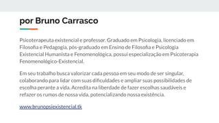 por Bruno Carrasco
Psicoterapeuta existencial e professor. Graduado em Psicologia, licenciado em
Filosoﬁa e Pedagogia, pós-graduado em Ensino de Filosoﬁa e Psicologia
Existencial Humanista e Fenomenológica, possui especialização em Psicoterapia
Fenomenológico-Existencial.
Em seu trabalho busca valorizar cada pessoa em seu modo de ser singular,
colaborando para lidar com suas diﬁculdades e ampliar suas possibilidades de
escolha perante a vida. Acredita na liberdade de fazer escolhas saudáveis e
refazer os rumos de nossa vida, potencializando nossa existência.
www.brunopsiexistencial.tk
 