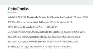 Referências
ARANHA, ARRUDA. Filosofando: Introdução à Filosoﬁa. 4 ed. São Paulo: Moderna, 2009.
COTRIM, Gilberto. Fundamentos da Filosoﬁa. São Paulo: Saraiva, 2013.
GRANIER, Jean. Nietzsche. Porto Alegre: L&PM, 2009.
JAPIASSÚ, MARCONDES. Dicionário Básico de Filosoﬁa. Rio de Janeiro: Zahar, 2001.
NIETZSCHE, Friedrich. Obras Incompletas. 3 ed. São Paulo: Abril Cultural, 1983
NIETZSCHE, Friedrich. Vontade de Poder. Rio de Janeiro: Contraponto, 2008
PENHA, João da. O que é Existencialismo. São Paulo: Brasiliense, 1982.
 