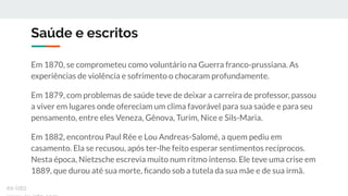 Saúde e escritos
Em 1870, se comprometeu como voluntário na Guerra franco-prussiana. As
experiências de violência e sofrimento o chocaram profundamente.
Em 1879, com problemas de saúde teve de deixar a carreira de professor, passou
a viver em lugares onde ofereciam um clima favorável para sua saúde e para seu
pensamento, entre eles Veneza, Gênova, Turim, Nice e Sils-Maria.
Em 1882, encontrou Paul Rée e Lou Andreas-Salomé, a quem pediu em
casamento. Ela se recusou, após ter-lhe feito esperar sentimentos recíprocos.
Nesta época, Nietzsche escrevia muito num ritmo intenso. Ele teve uma crise em
1889, que durou até sua morte, ﬁcando sob a tutela da sua mãe e de sua irmã.
ex-isto
 