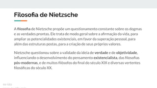 Filosoﬁa de Nietzsche
A ﬁlosoﬁa de Nietzsche propõe um questionamento constante sobre os dogmas
e as verdades prontas. Ele trata de modo geral sobre a aﬁrmação da vida, para
ampliar as potencialidades existenciais, em favor da superação pessoal, para
além das estruturas postas, para a criação de seus próprios valores.
Nietzsche questionou sobre a validade da ideia de verdade e de objetividade,
inﬂuenciando o desenvolvimento do pensamento existencialista, das ﬁlosoﬁas
pós-modernas, e de muitos ﬁlósofos do ﬁnal do século XIX e diversas vertentes
ﬁlosóﬁcas do século XX.
ex-isto
 