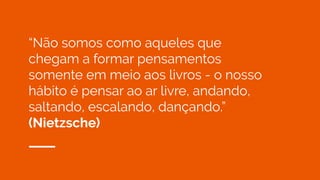 “Não somos como aqueles que
chegam a formar pensamentos
somente em meio aos livros - o nosso
hábito é pensar ao ar livre, andando,
saltando, escalando, dançando.”
(Nietzsche)
 