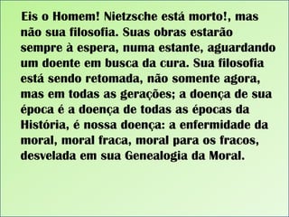 Eis o Homem! Nietzsche está morto!, mas
não sua filosofia. Suas obras estarão
sempre à espera, numa estante, aguardando
um doente em busca da cura. Sua filosofia
está sendo retomada, não somente agora,
mas em todas as gerações; a doença de sua
época é a doença de todas as épocas da
História, é nossa doença: a enfermidade da
moral, moral fraca, moral para os fracos,
desvelada em sua Genealogia da Moral.

 