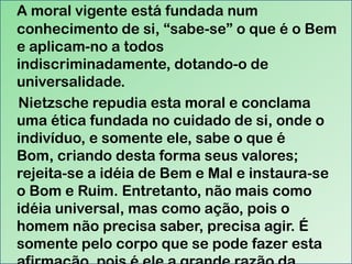 A moral vigente está fundada num
conhecimento de si, “sabe-se” o que é o Bem
e aplicam-no a todos
indiscriminadamente, dotando-o de
universalidade.
Nietzsche repudia esta moral e conclama
uma ética fundada no cuidado de si, onde o
indivíduo, e somente ele, sabe o que é
Bom, criando desta forma seus valores;
rejeita-se a idéia de Bem e Mal e instaura-se
o Bom e Ruim. Entretanto, não mais como
idéia universal, mas como ação, pois o
homem não precisa saber, precisa agir. É
somente pelo corpo que se pode fazer esta

 