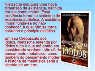 Nietzsche inaugura uma nova
dimensão da existência, definida
por ele como imoral. Essa
existência torna-se sinônimo de
existência autêntica. A existência
imoral funda-se no nãoconhecer, à qual não se torna
estranho o princípio dialético.

Em seu Crepúsculo dos
Ídolos, Nietzsche entende por
ídolos tudo o que até então era
considerado verdade, não só do
pensamento metafísico, como
também do pensamento moderno.
A história da metafísica seria a
história de um erro...

 