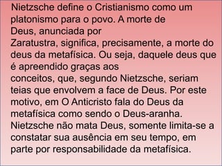Nietzsche define o Cristianismo como um
platonismo para o povo. A morte de
Deus, anunciada por
Zaratustra, significa, precisamente, a morte do
deus da metafísica. Ou seja, daquele deus que
é apreendido graças aos
conceitos, que, segundo Nietzsche, seriam
teias que envolvem a face de Deus. Por este
motivo, em O Anticristo fala do Deus da
metafísica como sendo o Deus-aranha.
Nietzsche não mata Deus, somente limita-se a
constatar sua ausência em seu tempo, em
parte por responsabilidade da metafísica.

 