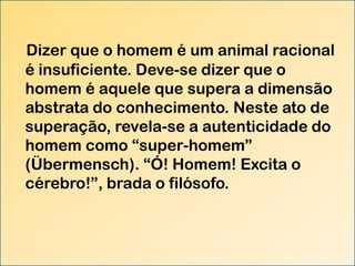 Dizer que o homem é um animal racional
é insuficiente. Deve-se dizer que o
homem é aquele que supera a dimensão
abstrata do conhecimento. Neste ato de
superação, revela-se a autenticidade do
homem como “super-homem”
(Übermensch). “Ó! Homem! Excita o
cérebro!”, brada o filósofo.

 