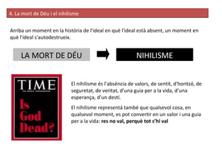 4. La mort de Déu i el nihilisme Arriba un moment en la história de l'ideal en què l'ideal està absent, un moment en què l'ideal s'autodestrueix. LA MORT DE DÉU NIHILISME El nihilisme és l’abséncia de valors, de sentit, d'horitzó, de seguretat, de veritat, d’una guia per a la vida, d’una esperança, d’un destí. El nihilisme representá també que qualsevol cosa, en qualsevol moment, es pot convertir en un valor i una guia per a la vida:  res no val, perquè tot s’hi val 