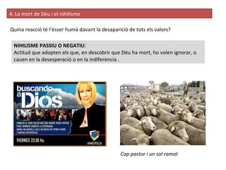 4. La mort de Déu i el nihilisme Quina reacció té l’ésser humà davant la desaparició de tots els valors? NIHILISME PASSIU O NEGATIU :  Actitud que adopten els que, en descobrir que Déu ha mort, ho volen ignorar, o cauen en la desesperació o en la indiferència .  Cap pastor i un sol ramat 