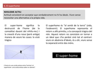 6. El superhome  NIHILISME ACTIU :  Actitud consistent en acceptar que verdaderament no hi ha ideals. Viure sense necessitar una alternativa a la pròpia vida.  El super-home El super-home significa la destrucció de l'home (de la comoditat davant del nihilis­me.) i la creació d'una nova (però antiga) manera de veure les coses: la visió tràgica L'home és una corda estesa antre l'animal i el superhome -una corda estesa sobre un abisme". El superhome és “el sentit de la terra” (vida, l'esdevenir). El superhome representa el retorn a allò primitiu, a la concepció tràgica del nón. Aquest retorn no consisteix en tornar a un ideal que s'ha perdut sinó tot el contrari: viure en absència d'ideals, és a dir, viure sense la separació entre dos móns.  