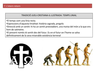 7. L’etern retorn TRADICIÓ JUEU-CRISTIANA-IL·LUSTRADA: TEMPS LINIAL El temps com una línia recta.  Expressions d’aquesta linialitat: història sagrada, progrés Direcció amb un sentit:  hi ha un sentit preestablert, una marxa del món a la que ens hem de sotmetre.  El present només té sentit des del futur. E s en el futur on l’home se salva definitivament de la seva miserable existència terrenal 