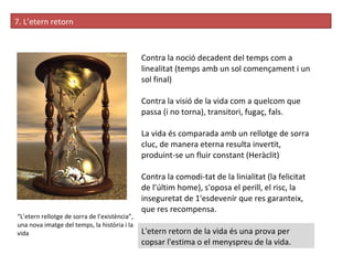 7. L’etern retorn “ L’etern rellotge de sorra de l’existència”, una nova imatge del temps, la història i la vida Contra la noció decadent del temps com a linealitat (temps amb un sol començament i un sol final) Contra la visió de la vida com a quelcom que passa (i no torna), transitori, fugaç, fals. La vida és comparada amb un rellotge de sorra cluc, de manera eterna resulta invertit, produint-se un fluir constant (Heràclit) Contra la comodi­tat de la linialitat (la felicitat de l’últim home), s'oposa el perill, el risc, la inseguretat de 1'esdevenír que res garanteix, que res recompensa. L'etern retorn de la vida és una prova per copsar l'estima o el menyspreu de la vida.  