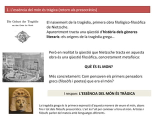 1. L’essència del món és tràgica (retorn als presocràtics) ‏ El naixement de la tragèdia, primera obra filològico-filosòfica de Nietzsche.  Aparentment tracta una qüestió d’ història dels gèneres literaris : els origens de la tragèdia grega… Però en realitat la qüestió que Nietzsche tracta en aquesta obra és una qüestió filosòfica, concretament metafísica: QUÈ ÉS EL MON? Més concretament: Com pensaven els primers pensadors grecs (filosòfs i poetes) que era el món?  I respon:  L’ESSÈNCIA DEL MÓN ÉS TRÀGICA La tragèdia grega és la primera expressió d’aquesta manera de veure el món, abans fins i tot dels filòsofs presocràtics. L’art és l’ull per conèixer a fons el món. Artistes i filòsofs parlen del mateix amb llenguatges diferents. 