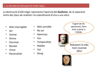 La destrucció d'allò tràgic representa l’aparició del  dualisme , de la separació entre dos tipus de realitats i la subordinació d’una a una altra. 2. La decadència (desaparició d’allò tràgic) ‏ Món intel.ligible Ser Veritat Ànima Eternitat Bondat Virtut Racionalitat Món sensible No ser Aparença Cos Temporalitat Maldat Vici Desig Fugint de les aparences, hem anar a parar a l’IDEAL Rebutjant la vida, hem inventat DÉU! 