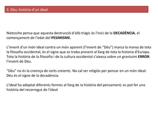 3. Déu: història d’un ideal Nietzsche pensa que aquesta destrucció d'allò tràgic és l'inici de la  DECADÈNCIA , el començament de l’edat del  PESIMISME.  L’invent d’un món ideal contra un món aparent (l’invent de “Déu”) marca la marxa de tota la filosofia occidental, és el signe que es troba present al llarg de tota la historia d'Europa. Tota la història de la filosofia i de la cultura occidental s’aixeca sobre un gravíssim  ERROR : l’invent de Déu. “ Déu” no és la creença de certs creients. No cal ser religiós per pensar en un món ideal. Déu és el signe de la decadència. L'ideal ha adoptat diferents formes al llarg de Ia història del pensament; es pot fer una història del recorregut de l'ideal 