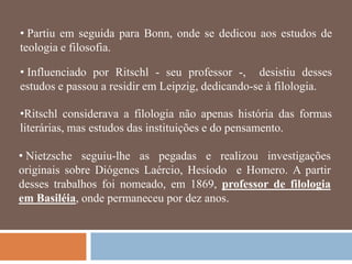 • Partiu em seguida para Bonn, onde se dedicou aos estudos de
teologia e filosofia.

• Influenciado por Ritschl - seu professor -, desistiu desses
estudos e passou a residir em Leipzig, dedicando-se à filologia.

•Ritschl considerava a filologia não apenas história das formas
literárias, mas estudos das instituições e do pensamento.

• Nietzsche seguiu-lhe as pegadas e realizou investigações
originais sobre Diógenes Laércio, Hesíodo e Homero. A partir
desses trabalhos foi nomeado, em 1869, professor de filologia
em Basiléia, onde permaneceu por dez anos.
 