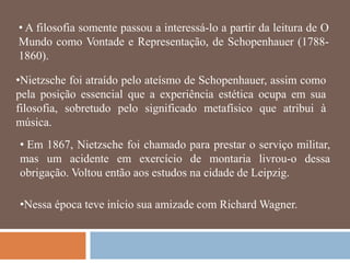 • A filosofia somente passou a interessá-lo a partir da leitura de O
Mundo como Vontade e Representação, de Schopenhauer (1788-
1860).

•Nietzsche foi atraído pelo ateísmo de Schopenhauer, assim como
pela posição essencial que a experiência estética ocupa em sua
filosofia, sobretudo pelo significado metafísico que atribui à
música.
• Em 1867, Nietzsche foi chamado para prestar o serviço militar,
mas um acidente em exercício de montaria livrou-o dessa
obrigação. Voltou então aos estudos na cidade de Leipzig.

•Nessa época teve início sua amizade com Richard Wagner.
 